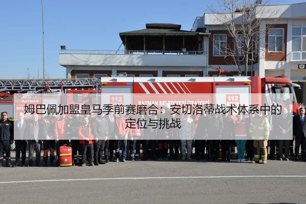 姆巴佩加盟皇马季前赛磨合：安切洛蒂战术体系中的定位与挑战